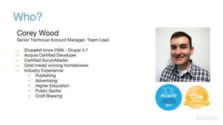 Who?
Corey Wood
Senior Technical Account Manager, Team Lead
→ Drupalist since 2006 - Drupal 4.7
→ Acquia Certified Developer
→ Certified ScrumMaster
→ Gold medal winning homebrewer
→ Industry Experience:
▪ Publishing
▪ Advertising
▪ Higher Education
▪ Public Sector
▪ Craft Brewing
 