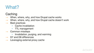 What?
Caching
→ When, where, why, and how Drupal cache works
→ When, where, why, and how Drupal cache doesn’t work
→ Best practices
▪ Cache invalidation
▪ TTL management
→ Common missteps
▪ Invalidation, purging, and warming
→ D7 and D8 differences
→ Leveraging external proxy cache
 