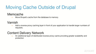 Moving Cache Outside of Drupal
Memcache
→ Move Drupal’s cache from the database to memory
Varnish
→ Add a reverse proxy caching layer in front of your application to handle larger numbers of
requests.
Content Delivery Network
→ An additional layer of distributed reverse proxy cache providing greater scalability and
protection
 