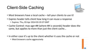 Client-Side Caching
• Most browsers have a local cache – tell your clients to use it!
• Expires header tells client how long it can reuse a response
• Expires: Thu, 03 Apr 2014 03:19:37 GMT
• Cache-Control: max-age=## (where ## is seconds) header does the
same, but applies to more than just the client cache…
• In either case it’s up to the client whether it uses the cache or not
• Most browsers cache aggressively
 