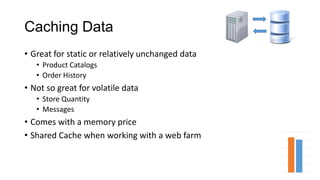 Caching Data
• Great for static or relatively unchanged data
• Product Catalogs
• Order History
• Not so great for volatile data
• Store Quantity
• Messages
• Comes with a memory price
• Shared Cache when working with a web farm
 