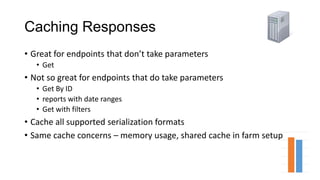 Caching Responses
• Great for endpoints that don’t take parameters
• Get
• Not so great for endpoints that do take parameters
• Get By ID
• reports with date ranges
• Get with filters
• Cache all supported serialization formats
• Same cache concerns – memory usage, shared cache in farm setup
 