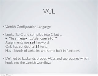 VCL

    • Varnish            Conﬁguration Language

    • Looks like C and compiled into C but       ...
      ~ “has regex tilda operator”
      Assignments use set keyword.
      Only has conditional if tests.
        Has a bunch of variables and some built in functions.

    • Deﬁned    by backends, probes, ACLs and subroutines which
        hook into the varnish workﬂow.


Tuesday, 25 October 11
 