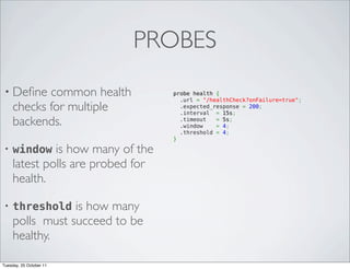 PROBES
 • Deﬁne    common health          probe health {
                                     .url = "/healthCheck?onFailure=true";
     checks for multiple             .expected_response = 200;
                                     .interval  = 15s;        
     backends.                       .timeout   = 5s;          
                                     .window    = 4;          
                                     .threshold = 4;          
                                   }
 •   window is how many of the
     latest polls are probed for
     health.

 •   threshold is how many
     polls must succeed to be
     healthy.

Tuesday, 25 October 11
 