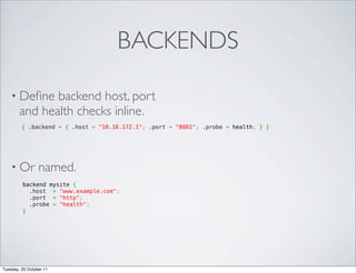 BACKENDS

    • Deﬁne    backend host, port
        and health checks inline.
         { .backend = { .host = "10.10.172.1"; .port = "8001"; .probe = health; } }




    • Or         named.
         backend mysite {
           .host = "www.example.com";
           .port = "http";
           .probe = "health";
         }




Tuesday, 25 October 11
 