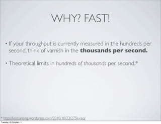 WHY? FAST!

    • If  your throughput is currently measured in the hundreds per
        second, think of varnish in the thousands per second.

    • Theoretical        limits in hundreds of thousands per second.*




* http://kristianlyng.wordpress.com/2010/10/23/275k-req/
Tuesday, 25 October 11
 