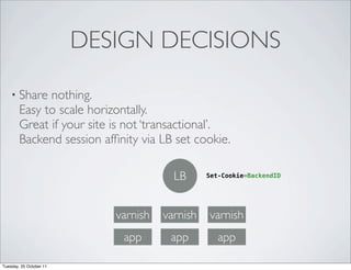 DESIGN DECISIONS

    • Share   nothing.
        Easy to scale horizontally.
        Great if your site is not ‘transactional’.
        Backend session afﬁnity via LB set cookie.

                                        LB      Set-Cookie=BackendID




                            varnish   varnish   varnish
                             app       app         app

Tuesday, 25 October 11
 