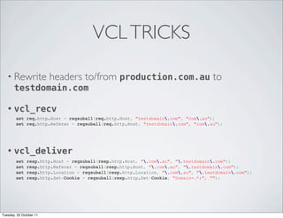 VCL TRICKS

   • Rewrite headers to/from production.com.au                                       to
     testdomain.com

   •   vcl_recv
        set req.http.Host = regsuball(req.http.Host, "testdomain.com", "com.au");
        set req.http.Referer = regsuball(req.http.Host, "testdomain.com", "com.au");




   •   vcl_deliver
        set    resp.http.Host = regsuball(resp.http.Host, ".com.au", ".testdomain.com");
        set    resp.http.Referer = regsuball(resp.http.Host, ".com.au", ".testdomain.com");  
        set    resp.http.Location = regsuball(resp.http.Location, ".com.au", ".testdomain.com");
        set    resp.http.Set-Cookie = regsuball(resp.http.Set-Cookie, "Domain=.*;", "");




Tuesday, 25 October 11
 