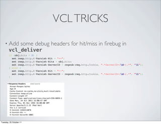 VCL TRICKS

    • Add some debug               headers for hit/miss in ﬁrebug in
      vcl_deliver
        if (obj.hits > 0) {
          set resp.http.X-Varnish-Hit = "++";
          set resp.http.X-Varnish-Hits = obj.hits;
          set resp.http.X-Varnish-ServerID = regsub(req.http.Cookie, ".*ServerID=(d+).*", "1");
        } else {
          set resp.http.X-Varnish-Hit = "--";
          set resp.http.X-Varnish-ServerID = regsub(req.http.Cookie, ".*ServerID=(d+).*", "1");
        }




Tuesday, 25 October 11
 