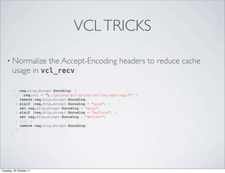 VCL TRICKS

    • Normalize the Accept-Encoding                       headers to reduce cache
      usage in vcl_recv

       if (req.http.Accept-Encoding) {
         if (req.url ~ ".(jpg|png|gif|gz|tgz|bz2|tbz|mp3|ogg)$") {
           remove req.http.Accept-Encoding;
         } elsif (req.http.Accept-Encoding ~ "gzip") {
           set req.http.Accept-Encoding = "gzip";
         } elsif (req.http.Accept-Encoding ~ "deflate") {
           set req.http.Accept-Encoding = "deflate";
         } else {
           remove req.http.Accept-Encoding;
         }
       }




Tuesday, 25 October 11
 