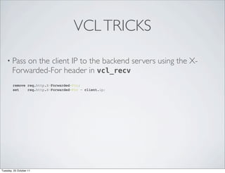 VCL TRICKS

    • Pass  on the client IP to the backend servers using the X-
        Forwarded-For header in vcl_recv
        remove req.http.X-Forwarded-For;
        set    req.http.X-Forwarded-For = client.ip;




Tuesday, 25 October 11
 