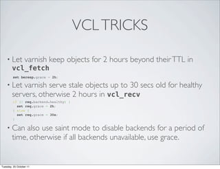 VCL TRICKS

    • Let varnish keep           objects for 2 hours beyond their TTL in
      vcl_fetch
        set beresp.grace = 2h;

    • Let   varnish serve stale objects up to 30 secs old for healthy
        servers, otherwise 2 hours in vcl_recv
       if (! req.backend.healthy) {
         set req.grace = 2h;
       } else {
         set req.grace = 30s;
       }

    • Can    also use saint mode to disable backends for a period of
        time, otherwise if all backends unavailable, use grace.


Tuesday, 25 October 11
 