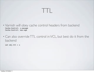 TTL

    • Varnish            will obey cache control headers from backend
        Cache-Control: s-maxage
        Cache-Control: max-age



    • Can   also override TTL control in VCL, but best do it from the
        backend
        set obj.ttl = x




Tuesday, 25 October 11
 