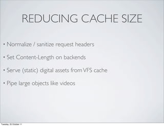REDUCING CACHE SIZE

 • Normalize                  / sanitize request headers

 • Set         Content-Length on backends

 • Serve                 (static) digital assets from VFS cache

 • Pipe           large objects like videos




Tuesday, 25 October 11
 