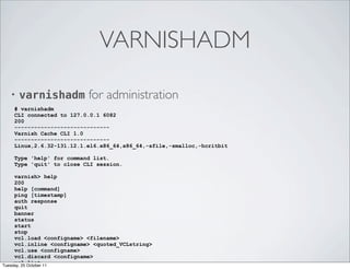 VARNISHADM

  •   varnishadm for administration
   # varnishadm
   CLI connected to 127.0.0.1 6082
   200
   -----------------------------
   Varnish Cache CLI 1.0
   -----------------------------
   Linux,2.6.32-131.12.1.el6.x86_64,x86_64,-sfile,-smalloc,-hcritbit

   Type 'help' for command list.
   Type 'quit' to close CLI session.

     varnish> help
     200
     help [command]
     ping [timestamp]
     auth response
     quit
     banner
     status
     start
     stop
     vcl.load <configname> <filename>
     vcl.inline <configname> <quoted_VCLstring>
     vcl.use <configname>
     vcl.discard <configname>
     vcl.list
Tuesday, 25 October 11
 