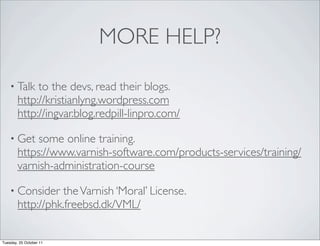 MORE HELP?

    • Talk   to the devs, read their blogs.
        http://kristianlyng.wordpress.com
        http://ingvar.blog.redpill-linpro.com/

    • Get   some online training.
        https://www.varnish-software.com/products-services/training/
        varnish-administration-course

    • Consider    the Varnish ‘Moral’ License.
        http://phk.freebsd.dk/VML/


Tuesday, 25 October 11
 