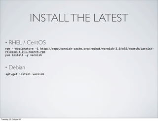 INSTALL THE LATEST

    • RHEL               / CentOS
    rpm --nosignature -i http://repo.varnish-cache.org/redhat/varnish-3.0/el5/noarch/varnish-
    release-3.0-1.noarch.rpm
    yum install -y varnish



    • Debian
     apt-get install varnish




Tuesday, 25 October 11
 