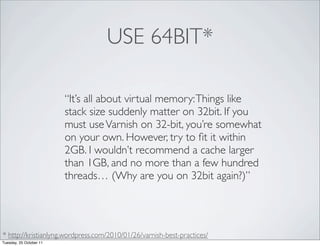 USE 64BIT*

                         “It’s all about virtual memory: Things like
                         stack size suddenly matter on 32bit. If you
                         must use Varnish on 32-bit, you’re somewhat
                         on your own. However, try to ﬁt it within
                         2GB. I wouldn’t recommend a cache larger
                         than 1GB, and no more than a few hundred
                         threads… (Why are you on 32bit again?)”




* http://kristianlyng.wordpress.com/2010/01/26/varnish-best-practices/
Tuesday, 25 October 11
 