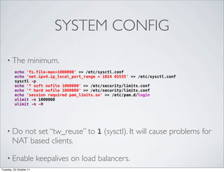 SYSTEM CONFIG

    • The           minimum.
          echo 'fs.file-max=1000000' >> /etc/sysctl.conf
          echo 'net.ipv4.ip_local_port_range = 1024 65535' >> /etc/sysctl.conf
          sysctl -p
          echo '* soft nofile 1000000' >> /etc/security/limits.conf
          echo '* hard nofile 1000000' >> /etc/security/limits.conf
          echo 'session required pam_limits.so' >> /etc/pam.d/login
          ulimit -n 1000000
          ulimit -n -H




    • Do  not set “tw_reuse” to 1 (sysctl). It will cause problems for
        NAT based clients.

    • Enable             keepalives on load balancers.
Tuesday, 25 October 11
 
