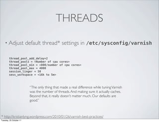 THREADS

    • Adjust             default thread* settings in /etc/sysconfig/varnish

        thread_pool_add_delay=2
        thread_pools = <Number of cpu cores>
        thread_pool_min = <800/number of cpu cores>
        thread_pool_max = 4000
        session_linger = 50
        sess_workspace = <16k to 5m>



                          “The only thing that made a real difference while tuning Varnish
                          was the number of threads. And making sure it actually caches.
                          Beyond that, it really doesn’t matter much. Our defaults are
                          good.”



* http://kristianlyng.wordpress.com/2010/01/26/varnish-best-practices/
Tuesday, 25 October 11
 