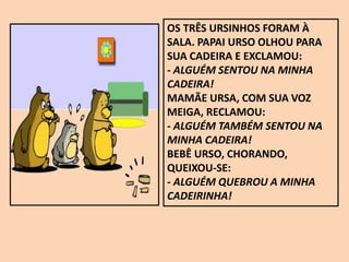 OS TRÊS URSINHOS FORAM À
SALA. PAPAI URSO OLHOU PARA
SUA CADEIRA E EXCLAMOU:
- ALGUÉM SENTOU NA MINHA
CADEIRA!
MAMÃE URSA, COM SUA VOZ
MEIGA, RECLAMOU:
- ALGUÉM TAMBÉM SENTOU NA
MINHA CADEIRA!
BEBÊ URSO, CHORANDO,
QUEIXOU-SE:
- ALGUÉM QUEBROU A MINHA
CADEIRINHA!
 