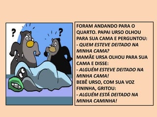 FORAM ANDANDO PARA O
QUARTO. PAPAI URSO OLHOU
PARA SUA CAMA E PERGUNTOU:
- QUEM ESTEVE DEITADO NA
MINHA CAMA?
MAMÃE URSA OLHOU PARA SUA
CAMA E DISSE:
- ALGUÉM ESTEVE DEITADO NA
MINHA CAMA!
BEBÊ URSO, COM SUA VOZ
FININHA, GRITOU:
- ALGUÉM ESTÁ DEITADO NA
MINHA CAMINHA!
 