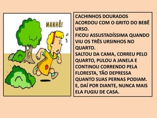 CACHINHOS DOURADOS
ACORDOU COM O GRITO DO BEBÊ
URSO.
FICOU ASSUSTADÍSSIMA QUANDO
VIU OS TRÊS URSINHOS NO
QUARTO.
SALTOU DA CAMA, CORREU PELO
QUARTO, PULOU A JANELA E
CONTINOU CORRENDO PELA
FLORESTA, TÃO DEPRESSA
QUANTO SUAS PERNAS PODIAM.
E, DAÍ POR DIANTE, NUNCA MAIS
ELA FUGIU DE CASA.
 