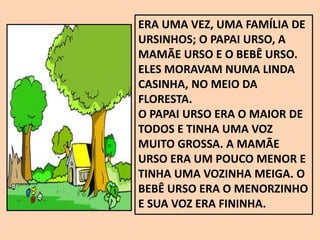 ERA UMA VEZ, UMA FAMÍLIA DE
URSINHOS; O PAPAI URSO, A
MAMÃE URSO E O BEBÊ URSO.
ELES MORAVAM NUMA LINDA
CASINHA, NO MEIO DA
FLORESTA.
O PAPAI URSO ERA O MAIOR DE
TODOS E TINHA UMA VOZ
MUITO GROSSA. A MAMÃE
URSO ERA UM POUCO MENOR E
TINHA UMA VOZINHA MEIGA. O
BEBÊ URSO ERA O MENORZINHO
E SUA VOZ ERA FININHA.
 