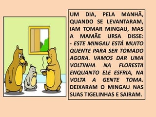 UM DIA, PELA MANHÃ,
QUANDO SE LEVANTARAM,
IAM TOMAR MINGAU, MAS
A MAMÃE URSA DISSE:
- ESTE MINGAU ESTÁ MUITO
QUENTE PARA SER TOMADO
AGORA. VAMOS DAR UMA
VOLTINHA NA FLORESTA
ENQUANTO ELE ESFRIA, NA
VOLTA A GENTE TOMA.
DEIXARAM O MINGAU NAS
SUAS TIGELINHAS E SAIRAM.
 