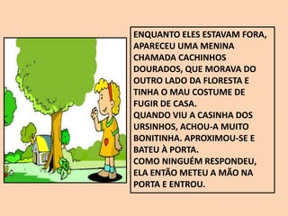 ENQUANTO ELES ESTAVAM FORA,
APARECEU UMA MENINA
CHAMADA CACHINHOS
DOURADOS, QUE MORAVA DO
OUTRO LADO DA FLORESTA E
TINHA O MAU COSTUME DE
FUGIR DE CASA.
QUANDO VIU A CASINHA DOS
URSINHOS, ACHOU-A MUITO
BONITINHA. APROXIMOU-SE E
BATEU À PORTA.
COMO NINGUÉM RESPONDEU,
ELA ENTÃO METEU A MÃO NA
PORTA E ENTROU.
 