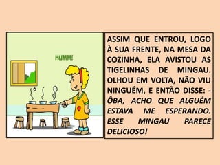 ASSIM QUE ENTROU, LOGO
À SUA FRENTE, NA MESA DA
COZINHA, ELA AVISTOU AS
TIGELINHAS DE MINGAU.
OLHOU EM VOLTA, NÃO VIU
NINGUÉM, E ENTÃO DISSE: -
ÔBA, ACHO QUE ALGUÉM
ESTAVA ME ESPERANDO.
ESSE MINGAU PARECE
DELICIOSO!
 