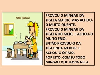 PROVOU O MINGAU DA
TIGELA MAIOR, MAS ACHOU-
O MUITO QUENTE.
PROVOU O MINGAU DA
TIGELA DO MEIO, E ACHOU-O
MUITO FRIO.
ENTÃO PROVOU O DA
TIGELINHA MENOR, E
ACHOU-O ÓTIMO.
POR ISTO, COMEU TODO
MINGAU QUE HAVIA NELA.
 
