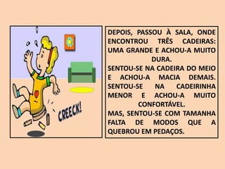 DEPOIS, PASSOU À SALA, ONDE
ENCONTROU TRÊS CADEIRAS:
UMA GRANDE E ACHOU-A MUITO
DURA.
SENTOU-SE NA CADEIRA DO MEIO
E ACHOU-A MACIA DEMAIS.
SENTOU-SE NA CADEIRINHA
MENOR E ACHOU-A MUITO
CONFORTÁVEL.
MAS, SENTOU-SE COM TAMANHA
FALTA DE MODOS QUE A
QUEBROU EM PEDAÇOS.
 