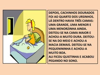 DEPOIS, CACHINHOS DOURADOS
FOI AO QUARTO DOS URSINHOS.
LÁ DENTRO HAVIA TRÊS CAMAS:
UMA GRANDE, UMA MENOR E
UMA MENORZINHA AINDA.
DEITOU-SE NA CAMA MAIOR E
ACHOU-A MUITO DURA. DEITOU-
SE NA DO MEIO E ACHOU-A
MACIA DEMAIS. DEITOU-SE NA
PEQUENININHA E ACHOU-A
MUITO BOA.
ALI FICOU QUIETINHA E ACABOU
PEGANDO NO SONO.
 