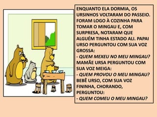 ENQUANTO ELA DORMIA, OS
URSINHOS VOLTARAM DO PASSEIO.
FORAM LOGO À COZINHA PARA
TOMAR O MINGAU E, COM
SURPRESA, NOTARAM QUE
ALGUÉM TINHA ESTADO ALI. PAPAI
URSO PERGUNTOU COM SUA VOZ
GROSSA:
- QUEM MEXEU NO MEU MINGAU?
MAMÃE URSA PERGUNTOU COM
SUA VOZ MEIGA:
- QUEM PROVOU O MEU MINGAU?
BEBÊ URSO, COM SUA VOZ
FININHA, CHORANDO,
PERGUNTOU:
- QUEM COMEU O MEU MINGAU?
 