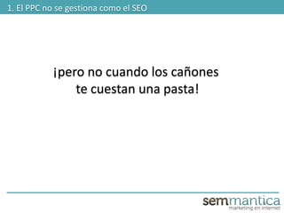 16
1. El PPC no se gestiona como el SEO
¡pero no cuando los cañones
te cuestan una pasta!
 