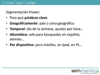 Segmentación Power:
• Para qué palabras clave
• Geográficamente: país o zona geográfica
• Temporal: día de la semana, ajustes por hora…
• Idiomática: solo para búsquedas en español,
alemán…
• Por dispositivo: para móviles, en Ipad, en Pc…
3. Puedo “jugar” contigo
 