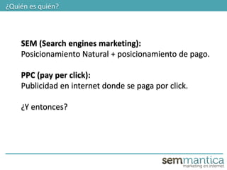 2
¿Quién es quién?
SEM (Search engines marketing):
Posicionamiento Natural + posicionamiento de pago.
PPC (pay per click):
Publicidad en internet donde se paga por click.
¿Y entonces?
 