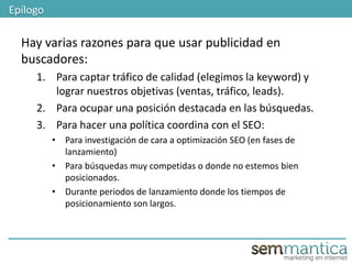 Hay varias razones para que usar publicidad en
buscadores:
1. Para captar tráfico de calidad (elegimos la keyword) y
lograr nuestros objetivas (ventas, tráfico, leads).
2. Para ocupar una posición destacada en las búsquedas.
3. Para hacer una política coordina con el SEO:
• Para investigación de cara a optimización SEO (en fases de
lanzamiento)
• Para búsquedas muy competidas o donde no estemos bien
posicionados.
• Durante periodos de lanzamiento donde los tiempos de
posicionamiento son largos.
Epílogo
 
