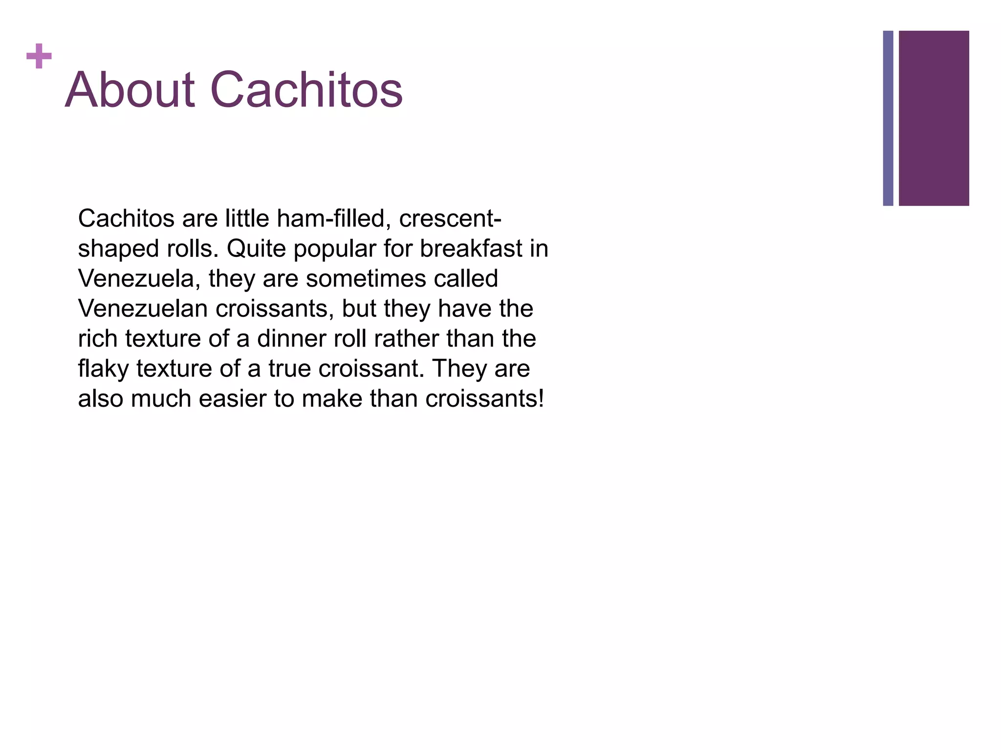 +
About Cachitos
Cachitos are little ham-filled, crescent-
shaped rolls. Quite popular for breakfast in
Venezuela, they are sometimes called
Venezuelan croissants, but they have the
rich texture of a dinner roll rather than the
flaky texture of a true croissant. They are
also much easier to make than croissants!
 