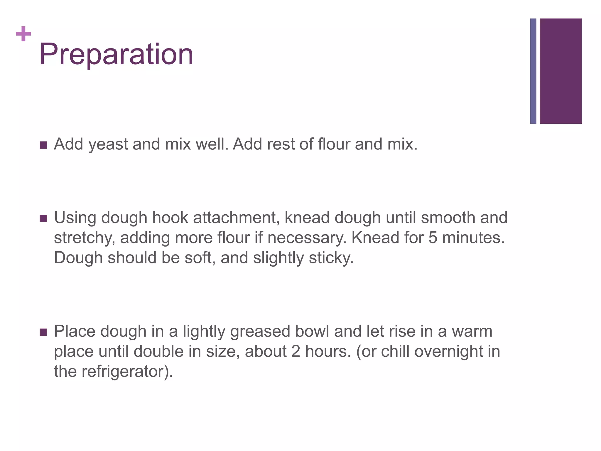 +
Preparation
 Add yeast and mix well. Add rest of flour and mix.
 Using dough hook attachment, knead dough until smooth and
stretchy, adding more flour if necessary. Knead for 5 minutes.
Dough should be soft, and slightly sticky.
 Place dough in a lightly greased bowl and let rise in a warm
place until double in size, about 2 hours. (or chill overnight in
the refrigerator).
 