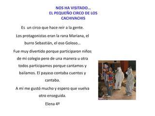 NOS HA VISITADO…
EL PEQUEÑO CIRCO DE LOS
CACHIVACHIS
Es un circo que hace reír a la gente.
Los protagonistas eran la rana Mariana, el
burro Sebastián, el oso Goloso…
Fue muy divertido porque participaron niños
de mi colegio pero de una manera u otra
todos participamos porque cantamos y

bailamos. El payaso contaba cuentos y
cantaba.
A mí me gustó mucho y espero que vuelva
otro enseguida.
Elena 4º

 