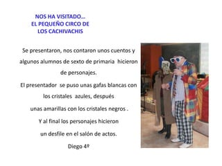 NOS HA VISITADO…
EL PEQUEÑO CIRCO DE
LOS CACHIVACHIS
Se presentaron, nos contaron unos cuentos y
algunos alumnos de sexto de primaria hicieron
de personajes.

El presentador se puso unas gafas blancas con
los cristales azules, después
unas amarillas con los cristales negros .
Y al final los personajes hicieron
un desfile en el salón de actos.
Diego 4º

 