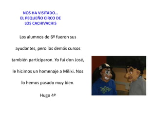 NOS HA VISITADO…
EL PEQUEÑO CIRCO DE
LOS CACHIVACHIS

Los alumnos de 6º fueron sus
ayudantes, pero los demás cursos
también participaron. Yo fui don José,
le hicimos un homenaje a Miliki. Nos
lo hemos pasado muy bien.

Hugo 4º

 