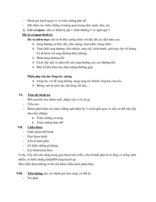 - Ñaùnh giaù haïch ngoaïi vi vaø trieäu chöùng phuø neà…
- Ghi nhaän caùc trieäu chöùng cô naêng quan troïng nhö: ngöùa, ñau, raùt…
2. Caùc cô quan: neáu coù beänh lyù ghi 1, bình thöôøng 2 vaø nghi ngôø 3
Moâ taû cô quan beänh lyù:
Da vaø nieâm maïc: moâ taû töø ñaàu xuoáng chaân vôùi ñaày ñuû caùc daáu hieäu sau
 Sang thöông cô baûn: daùt, saån, maûng, muïn nöôùc, boùng nöôùc…
 Tính chaát sang thöông: taåm nhuaän, maøu saéc, kích thöôùc, giôùi haïn, bôø, soá löôïng.
Coù ñi keøm vôùi sang thöông khaùc khoâng.
 Hình daïng thöông toån
 Caùch saép xeáp vaø phaân boá cuûa sang thöông cuûa caùc thöông toån
 Moät soá daáu hieäu hay hieän töôïng thöôøng gaëp:
Phaàn phuï cuûa da: loâng toùc, moùng
 Loâng toùc: coù deã ruïng khoâng, daïng ruïng toùc thaønh vuøng hay lan toûa…
 Moùng: moâ taû maøu saéc, ñoä boùng, beà daøy…
VI. Toùm taét beänh aùn
- BN nam/nöõ, bao nhieâu tuoåi, nhaäp vieän vì lyù do gì
- Tieàn caên
- Khaùm phaùt hieän caùc trieäu chöùng (ghi nhaän laïi 1 caùch ngaén goïn vaø neáu coù theå saép xeáp
theo hoäi chöùng)
 Trieäu chöùng cô naêng
 Trieäu chöùng thöïc theå
VII. Chaån ñoaùn
- Chaån ñoaùn theå beänh
- Giai ñoaïn beänh
- Yeáu toá khôûi phaùt
- Coù bieán chöùng gì khoâng
- Caùc beänh keøm theo
Ví duï: Vaåy neán muû, ñang trong giai ñoaïn tieán trieån, yeáu toá khôûi phaùt laø lo laéng vaø uoáng röôïu
nhieàu, coù bieán chöùng khôùp/BN taêng huyeát aùp
Neáu chaån ñoaùn khoâng roõ thì caàn theâm chaån ñoaùn phaân bieät.
VIII. Tieân löôïng: tuøy vaøo ñaùnh giaù laâm saøng, coù theå laø:
- Taùi phaùt
 