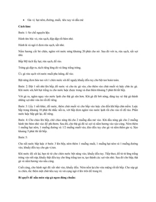  Gia vị: hạt nêm, đường, muối, tiêu xay và dầu mè
Cách làm:
Bước 1: Sơ chế nguyên liệu
Hành tím bóc vỏ, rửa sạch, đập dập rồi băm nhỏ.
Hành lá và ngò rí đem rửa sạch, xắt nhỏ.
Nấm hương cắt bỏ chân, ngâm với nước nóng khoảng 20 phút cho nở. Sau đó vớt ra, rửa sạch, xắt sợi
nhỏ.
Bắp Mỹ tách lấy hạt, rửa sạch, để ráo.
Trứng gà đập ra, tách riêng lòng đỏ và lòng trắng trứng.
Ức gà rửa sạch với nước muối pha loãng, để ráo.
Bột năng đem hòa tan với 1 chén nước sôi để nguội, khuấy đều tay cho bột tan hoàn toàn.
Bước 2: Đặt 1 nồi nhỏ lên bếp, đổ nước và cho ức gà vào, cho thêm vào chút muối và luộc chín ức gà.
Khi nước sôi, hớt bọt trắng ra cho nước luộc được trong và đun thêm khoảng 5 phút thì tắt bếp.
Vớt gà ra, ngâm ngay vào nước lạnh cho thịt gà săn hơn. Khi gà đã bớt nóng, dùng tay xé thịt gà thành
những sợi nhỏ vừa ăn rồi để riêng.
Bước 3: Lấy 1 nồi khác, đổ nước, thêm chút muối và cho bắp vào luộc cho đến khi bắp chín mềm. Luộc
bắp trong khoảng 10 phút thì nhấc nồi ra, vớt bắp đem ngâm vào nước lạnh rồi cho vào rổ để ráo. Phần
nước luộc bắp giữ lại, để riêng.
Bước 4: Cho chảo lên bếp, chờ chảo nóng thì cho 2 muỗng dầu mè vào. Khi dầu nóng già cho 2 muỗng
hành tím băm nhỏ vào để phi thơm. Sau đó, cho thịt gà đã xé sợi và nấm hương vào xào cùng. Nêm thêm
1 muỗng hạt nêm, 1 muỗng đường và 1/2 muỗng muối vào, đảo đều tay cho gà và nấm thấm gia vị. Xào
khoảng 5 phút thì tắt bếp.
Bước 5:
Cho nồi nước bắp luộc ở bước 3 lên bếp, nêm thêm 1 muỗng muối, 1 muỗng hạt nêm và 1 muỗng đường
vào, khuấy đều tay cho gia vị tan.
Khi nước đã sôi lại, bạn từ từ cho chén nước bột năng vào, khuấy đều tay. Tiếp theo, đổ từ từ lòng trắng
trứng vào nồi súp, khuấy thật đều tay cho lòng trắng tan ra, tạo thành các sợi vân nhỏ. Sau đó cho bắp, thịt
gà và nấm hương vào nấu cùng.
Cuối cùng, cho hành ngò đã xắt nhỏ vào, khuấy đều. Nêm nếm lại cho vừa miệng rồi tắt bếp. Cho súp gà
ra chén, rắc thêm một chút tiêu xay và vài cọng ngò rí lên trên để trang trí.
Bí quyết để nấu món súp gà ngon đúng chuẩn:
 