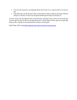  Với cách nấu súp gà này, nên dùng bắp Mỹ để nấu thì súp sẽ có vị ngọt tự nhiên và có màu sắc
đẹp
 Chọn phần thịt ức gà để nấu súp sẽ ngon và đẹp mắt hơn. Ngoài ra, phần ức gà rất giàu chất đạm
nhưng lại ít chất béo, rất tốt để cho mọi người mà không phải lo lắng vấn đề tăng cân.
Cách làm súp gà nấu nấm không hề khó, chỉ nắm bắt được công thức là bạn có thể tự tay trổ tài nấu món
ăn thơm ngon này ngay tại nhà cho gia đình thưởng thức. Súp gà không chỉ thơm ngon mà còn giàu dinh
dưỡng từ nấm và thịt gà, là món ngon để bồi bổ sức khỏe cho mọi người.
Nguồn Đăng : Bếp Trưởng https://beptruong.edu.vn/day-nau-an/mon-an-ngon/sup-ga
 