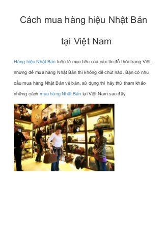 Cách mua hàng hiệu Nhật Bản
tại Việt Nam
Hàng hiệu Nhật Bản luôn là mục tiêu của các tín đồ thời trang Việt,
nhưng để mua hàng Nhật Bản thì không dễ chút nào. Bạn có nhu
cầu mua hàng Nhật Bản về bán, sử dụng thì hãy thử tham khảo
những cách mua hàng Nhật Bản tại Việt Nam sau đây.
 