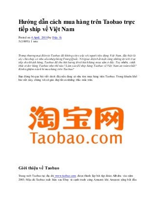 Hướng dẫn cách mua hàng trên Taobao trực
tiếp ship về Việt Nam
Posted on 4 April, 2018 by Diệu Ái
5 (100%) 1 vote
Trang thương mại điện tử Taobao đã không còn xa lạ với người tiêu dùng Việt Nam, đặc biệt là
các chủ shop có nhu cầu nhập hàng Trung Quốc. Với giao diện bắt mắt cùng những lợi ích trực
tiếp cho khách hàng, Taobao đã thu hút lượng lớn khách hàng mua sắm ở đây. Tuy nhiên, cách
thức order hàng Taobao như thế nào? Làm sao để ship hàng Taobao về Việt Nam an toàn nhất?
Kinh nghiệm nào khi mua hàng trên Taobao?
Bạn đừng bỏ qua bài viết dưới đây nếu đang có nhu tìm mua hàng trên Taobao. Trong khuôn khổ
bài viết này, chúng tôi sẽ giải đáp tất cả những thắc mắc trên.
Giới thiệu về Taobao
Trang web Taobao tại địa chỉ www.taobao.com được thành lập bởi tập đoàn Alibaba vào năm
2003. Mặc dù Taobao xuất hiện sau Ebay và cạnh tranh cùng Amazon khi Amazon cũng bắt đầu
 
