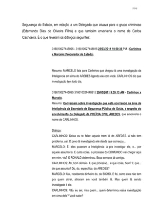 2510




Segurança do Estado, em relação a um Delegado que atuava para o grupo criminoso
(Edemundo Dias de Oliveira Filho) e que também envolveria o nome de Carlos
Cachoeira. É o que revelam os diálogos seguintes:


                     316010027445095 - 316010027448815 25/03/2011 10:50:36 PM - Carlinhos
                     x Marcelo (Procurador de Estado).




                     Resumo: MARCELO fala para Carlinhos que chegou lá uma investigação da
                     Inteligencia em cima do AREDES ligando ele com você. CARLINHOS diz que
                     investigação tem todo dia.


                     316010027445095 316010027448815 29/03/2011 9:39:13 AM - Carlinhos x
                     Marcelo.
                     Resumo: Conversam sobre investigação que está ocorrendo na área de
                     Inteligência da Secretaria de Segurança Pública de Goiás, a respeito do
                     envolvimento do Delegado da POLÍCIA CIVIL AREDES, que envolveria o
                     nome de CARLINHOS.


                     Diálogo:
                     CARLINHOS: Deixa eu te falar: aquele trem lá do AREDES lá não tem
                     problema, uai. O povo tá investigando ele desde que começou...
                     MARCELO: É, eles puseram a Inteligência lá pra investigar ele, e... por
                     aquele assunto lá. E outra coisa, o processo do EDIMUNDO vai chegar aqui
                     em mim, viu? O RONALD determinou. Essa semana tá comigo.
                     CARLINHOS: Ah, bom demais. E que processo... e que coisa, hein? E que...
                     de que assunto? Do, do, específico, do AREDES?
                     MARCELO: Uai, recebendo dinheiro do, do BICHO. E foi, como eles não tem
                     pra quem atirar, atiraram em você também lá. Mas quem tá sendo
                     investigado é ele.
                     CARLINHOS: Não, eu sei, mas quem... quem determinou essa investigação
                     em cima dele? Você sabe?
 